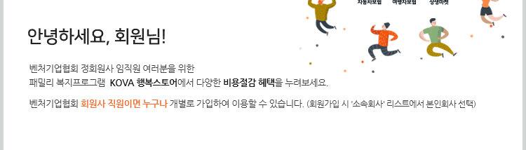 안녕하세요, 회원님! 벤처기업협회 정회원사 임직원 여러분을 위한 패밀리 복지프로그램  KOVA 행복스토어에서 다양한 비용절감 혜택을 누려보세요. 벤처기업협회 회원사 직원이면 누구나 개별로 가입하여 이용할 수 있습니다. (회원가입 시 '소속회사' 리스트에서 본인회사 선택)