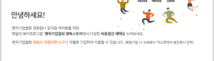 안녕하세요! 벤처기업협회 정회원사 임직원 여러분을 위한 패밀리 복지프로그램 벤처기업협회 행복스토어에서 다양한 비용절감 혜택을 누려보세요. 벤처기업협회 회원사 직원이면 누구나 개별로 가입하여 이용할 수 있습니다. (회원가입 시 '소속회사' 리스트에서 본인회사 선택)