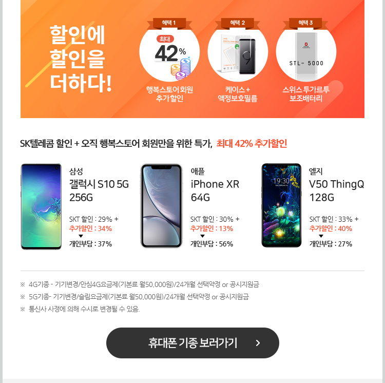 SK텔레콤 할인 + 오직 행복스토어 회원만을 위한 특가, 최대 42% 추가할인. 4G기종 - 기기변경/안심4G요금제(기본료 월50,000원)/24개월 선택약정 or 공시지원금약정, 5G기종- 기기변경/슬림요금제(기본료 월50,000원)/24개월 선택약정 or 공시지원금약정, 통신사 사정에 의해 수시로 변경될 수 있음. 휴대폰 기종 보러가기