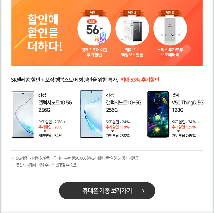 할인에 할인을 더하다! ※  5G기종- 기기변경/슬림요금제(기본료 월50,000원)/24개월 선택약정 or 공시지원금. ※  통신사 사정에 의해 수시로 변경될 수 있음. 휴대폰 기종 보러가기