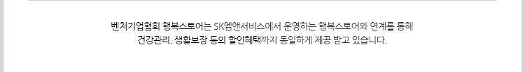 벤처기업협회 행복스토어는 SK엠앤서비스에서 운영하는 행복스토어와 연계를 통해 건강관리, 생활보장 등의 할인혜택까지 동일하게 제공 받고 있습니다.