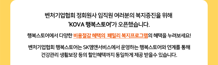 벤처기업협회 정회원사 임직원 여러분의 복지증진을 위해 ‘KOVA 행복스토어’가 오픈했습니다. 행복스토어에서 다양한 비용절감 혜택의  패밀리 복지프로그램의 혜택을 누려보세요! 벤처기업협회 행복스토어는 SK엠앤서비스에서 운영하는 행복스토어와 연계를 통해 건강관리 생활보장 등의 할인혜택까지 동일하게 제공 받을수 있습니다.