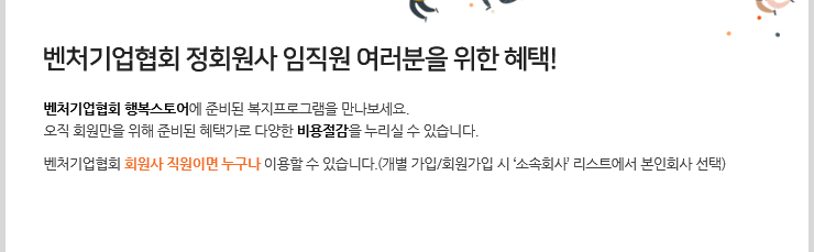 벤처기업협회 정회원사 임직원 여러분을 위한 혜택! 벤처기업협회 행복스토어에 준비된 복지프로그램을 만나보세요. 오직 회원만을 위해 준비된 혜택가로 다양한 비용절감을 누리실 수 있습니다. 벤처기업협회 회원사 직원이면 누구나 이용할 수 있습니다.(개별 가입/회원가입 시 ‘소속회사’ 리스트에서 본인회사 선택)