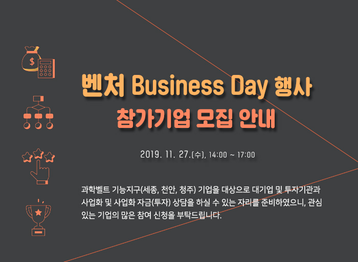벤처 Business Day 행사 참가기업 모집 안내(2019.11.27(수) 14:00 ~ 17:00) 과학벨트 기능지구(세종, 천안, 청주) 기업을 대상으로 대기업 및 투자기관과 사업화 및 사업화 자금(투자) 상담을 하실 수 있는 자리를 준비하였으니, 관심있는 기업의 많은 참여 신청을 부탁드립니다.